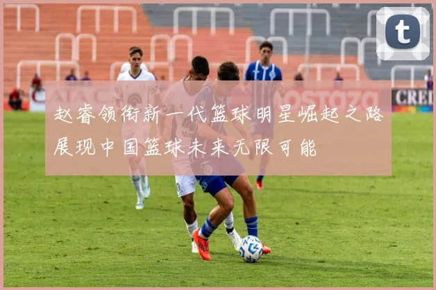 赵睿领衔新一代篮球明星崛起之路展现中国篮球未来无限可能