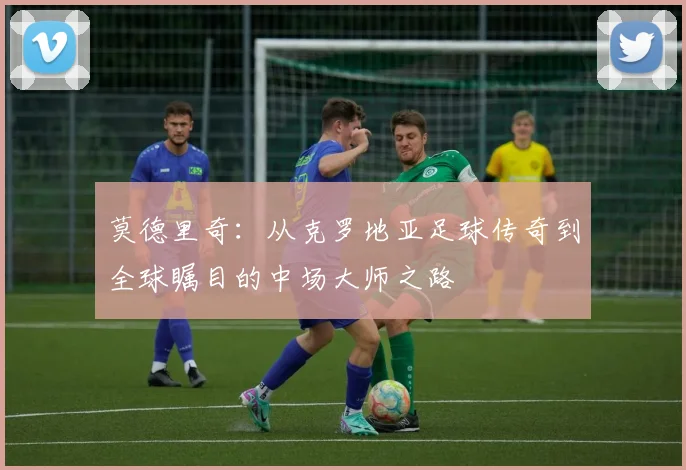 莫德里奇：从克罗地亚足球传奇到全球瞩目的中场大师之路
