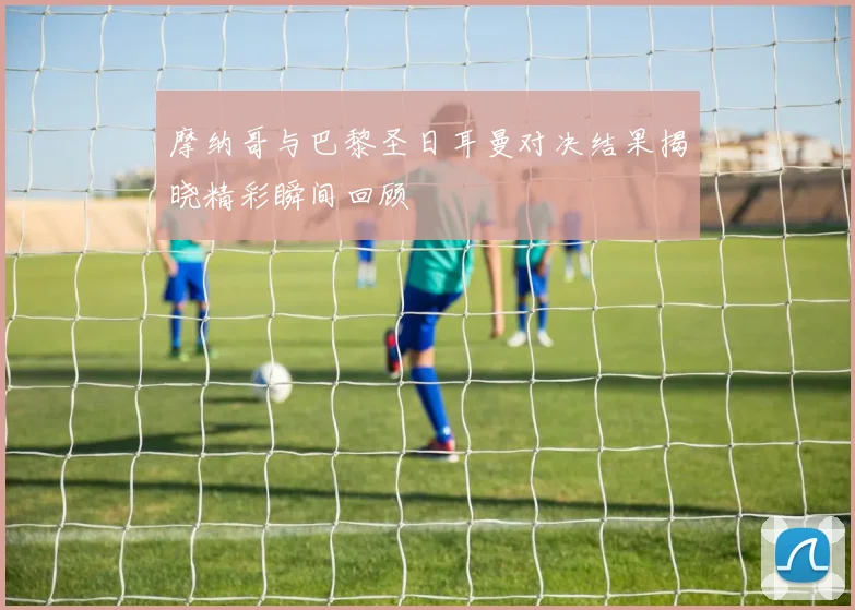 摩纳哥与巴黎圣日耳曼对决结果揭晓精彩瞬间回顾