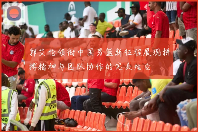 郭艾伦领衔中国男篮新征程展现拼搏精神与团队协作的完美结合