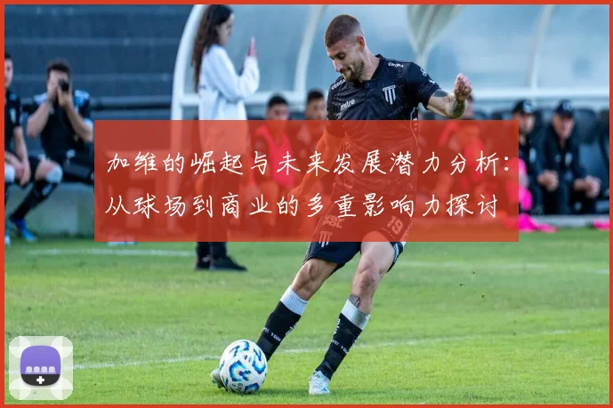 加维的崛起与未来发展潜力分析：从球场到商业的多重影响力探讨