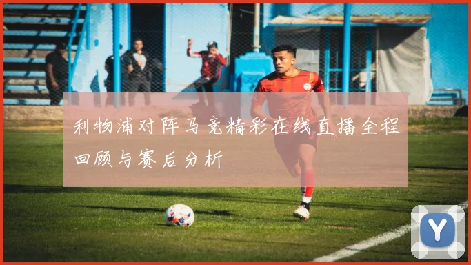 利物浦对阵马竞精彩在线直播全程回顾与赛后分析