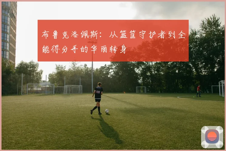 布鲁克洛佩斯：从篮筐守护者到全能得分手的华丽转身