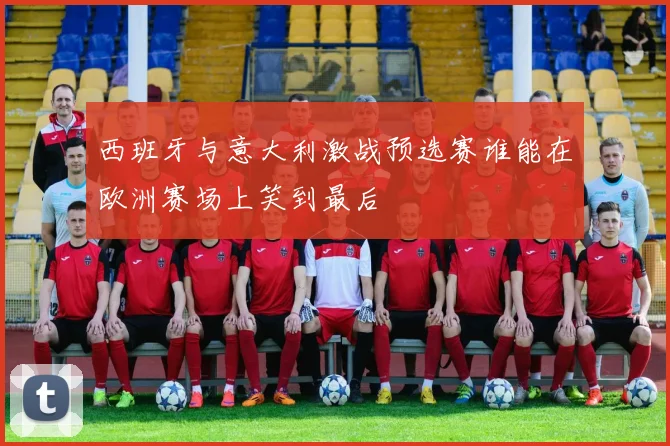 西班牙与意大利激战预选赛谁能在欧洲赛场上笑到最后