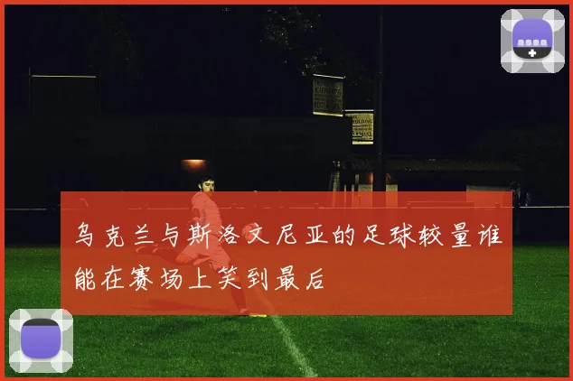 乌克兰与斯洛文尼亚的足球较量谁能在赛场上笑到最后