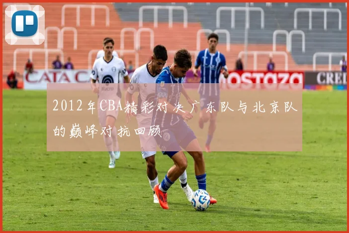2012年CBA精彩对决广东队与北京队的巅峰对抗回顾