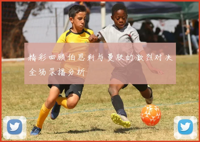 精彩回顾伯恩利与曼联的激烈对决全场录播分析