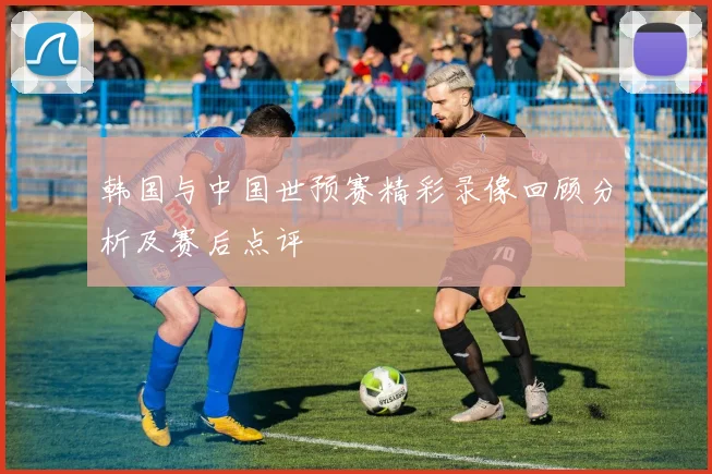 韩国与中国世预赛精彩录像回顾分析及赛后点评