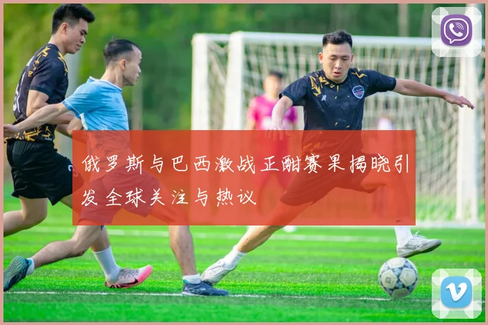 俄罗斯与巴西激战正酣赛果揭晓引发全球关注与热议