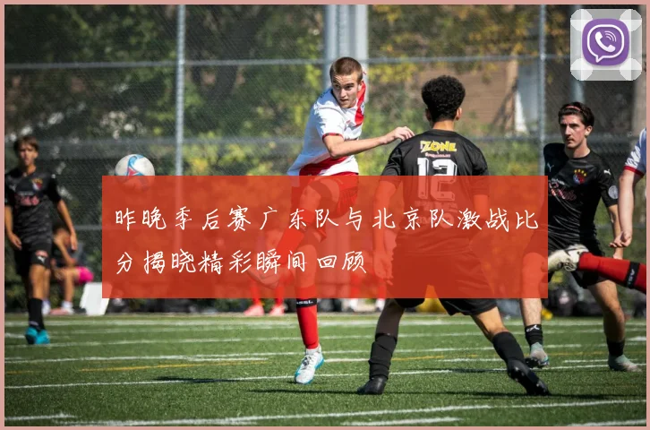 昨晚季后赛广东队与北京队激战比分揭晓精彩瞬间回顾