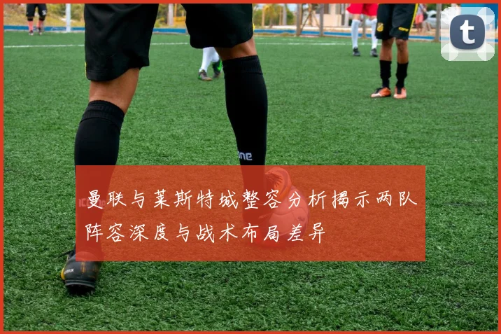 曼联与莱斯特城整容分析揭示两队阵容深度与战术布局差异