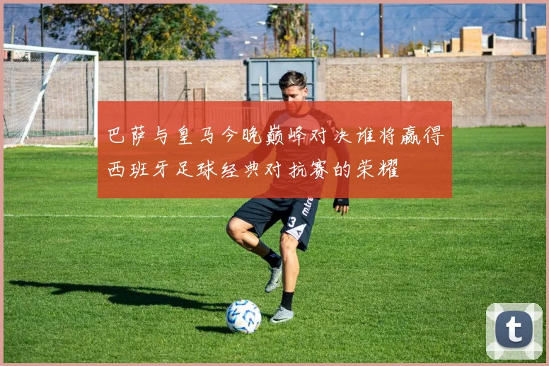 巴萨与皇马今晚巅峰对决谁将赢得西班牙足球经典对抗赛的荣耀