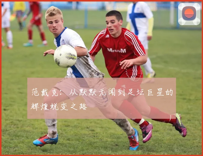 范戴克：从默默无闻到足坛巨星的辉煌蜕变之路