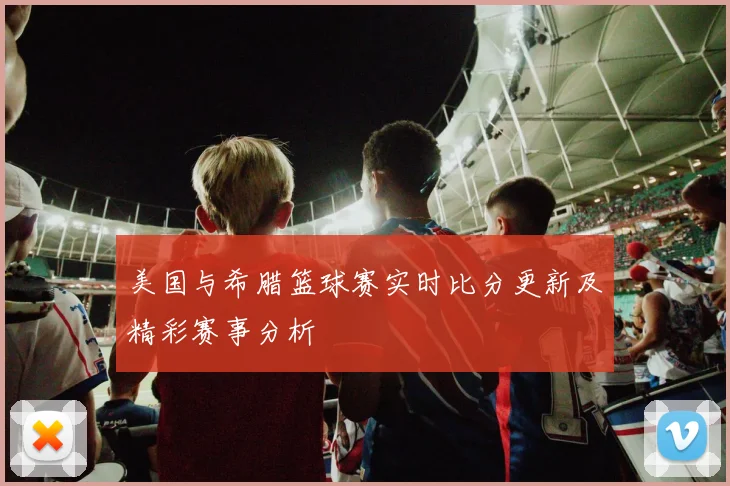 美国与希腊篮球赛实时比分更新及精彩赛事分析