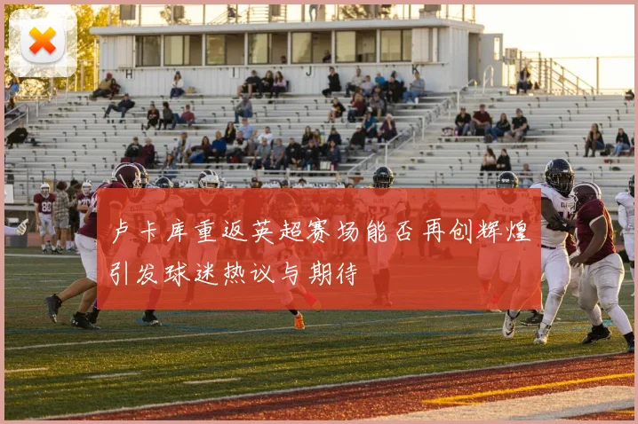 卢卡库重返英超赛场能否再创辉煌引发球迷热议与期待