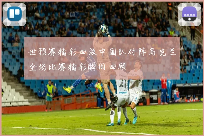 世预赛精彩回放中国队对阵乌克兰全场比赛精彩瞬间回顾