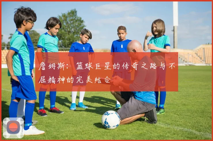詹姆斯：篮球巨星的传奇之路与不屈精神的完美结合