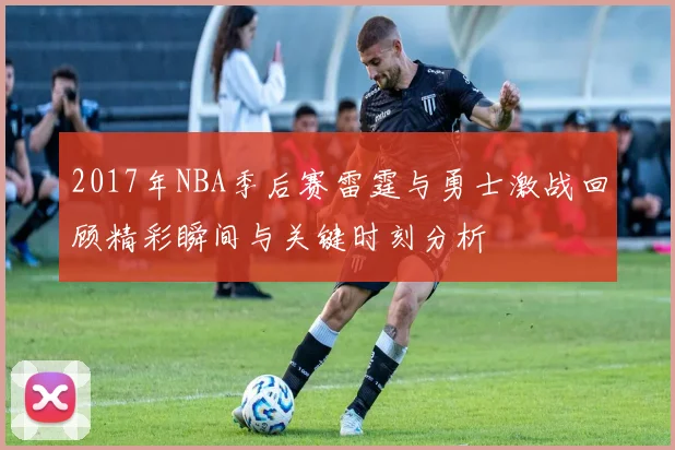 2017年NBA季后赛雷霆与勇士激战回顾精彩瞬间与关键时刻分析