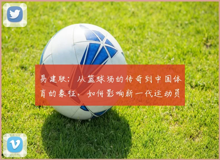 易建联：从篮球场的传奇到中国体育的象征，如何影响新一代运动员成长