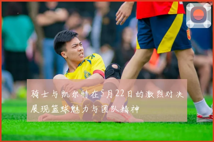 骑士与凯尔特在5月22日的激烈对决展现篮球魅力与团队精神