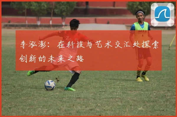 李泓澎：在科技与艺术交汇处探索创新的未来之路