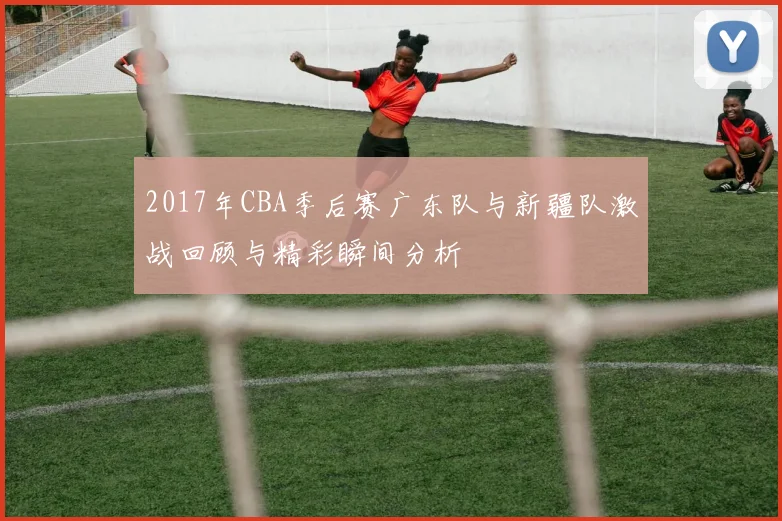 2017年CBA季后赛广东队与新疆队激战回顾与精彩瞬间分析