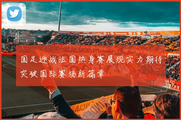 国足迎战法国热身赛展现实力期待突破国际赛场新篇章