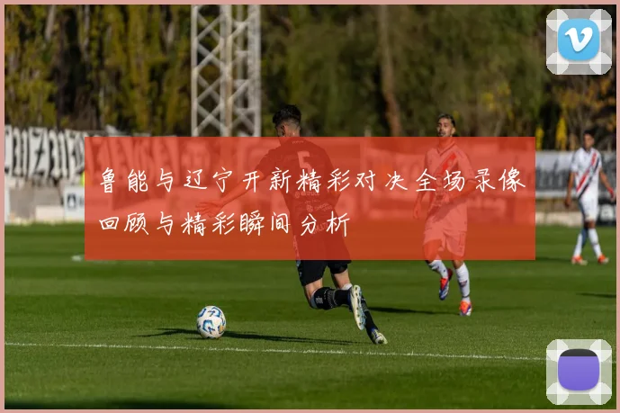 鲁能与辽宁开新精彩对决全场录像回顾与精彩瞬间分析