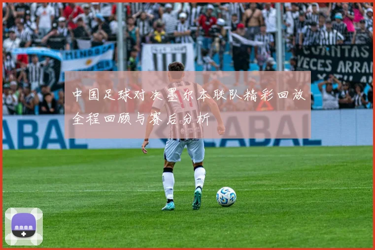 中国足球对决墨尔本联队精彩回放全程回顾与赛后分析