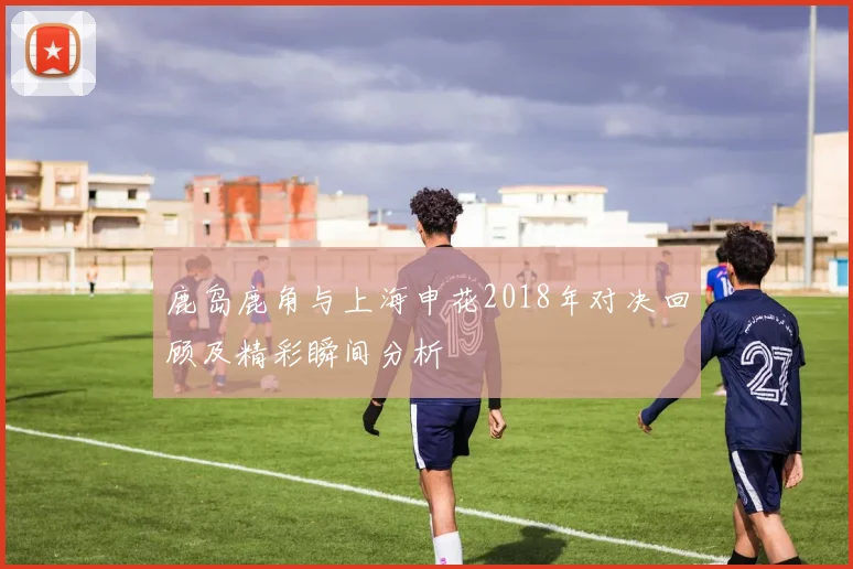 鹿岛鹿角与上海申花2018年对决回顾及精彩瞬间分析